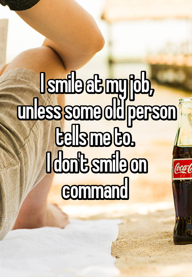 I smile at my job,
unless some old person tells me to. 
I don't smile on command 