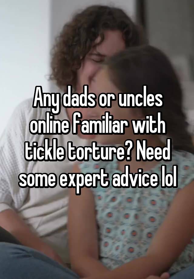 Any dads or uncles online familiar with tickle torture? Need some expert advice lol