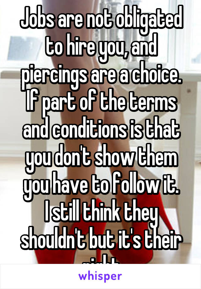 Jobs are not obligated to hire you, and piercings are a choice.
If part of the terms and conditions is that you don't show them you have to follow it.
I still think they shouldn't but it's their right