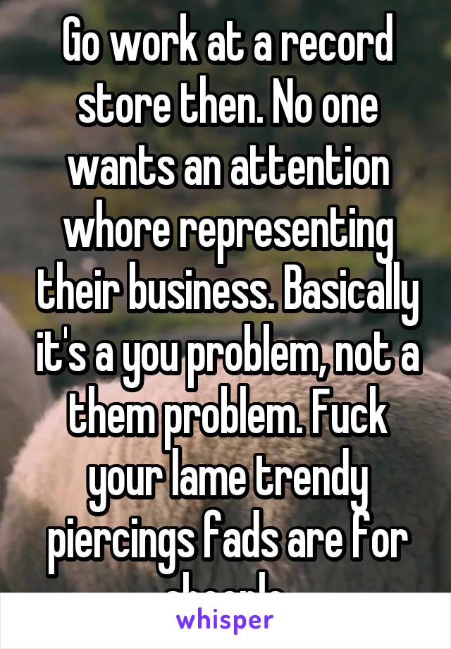 Go work at a record store then. No one wants an attention whore representing their business. Basically it's a you problem, not a them problem. Fuck your lame trendy piercings fads are for sheeple.