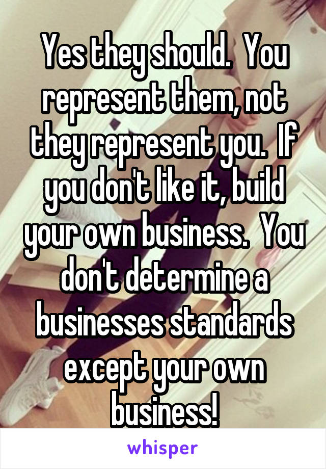 Yes they should.  You represent them, not they represent you.  If you don't like it, build your own business.  You don't determine a businesses standards except your own business!