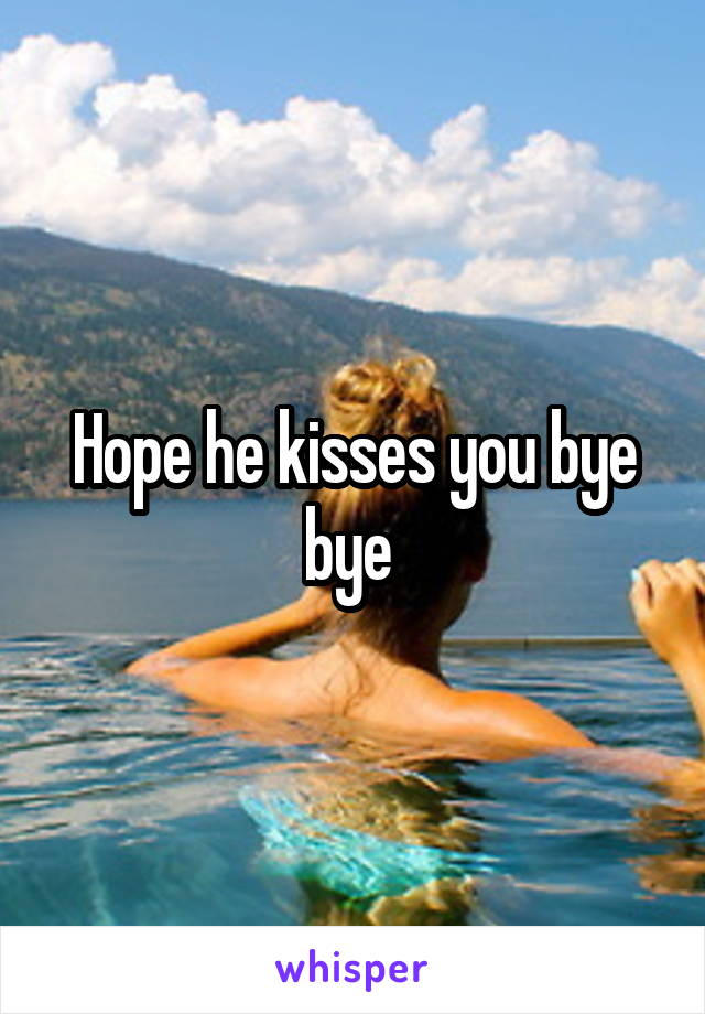 Hope he kisses you bye bye 