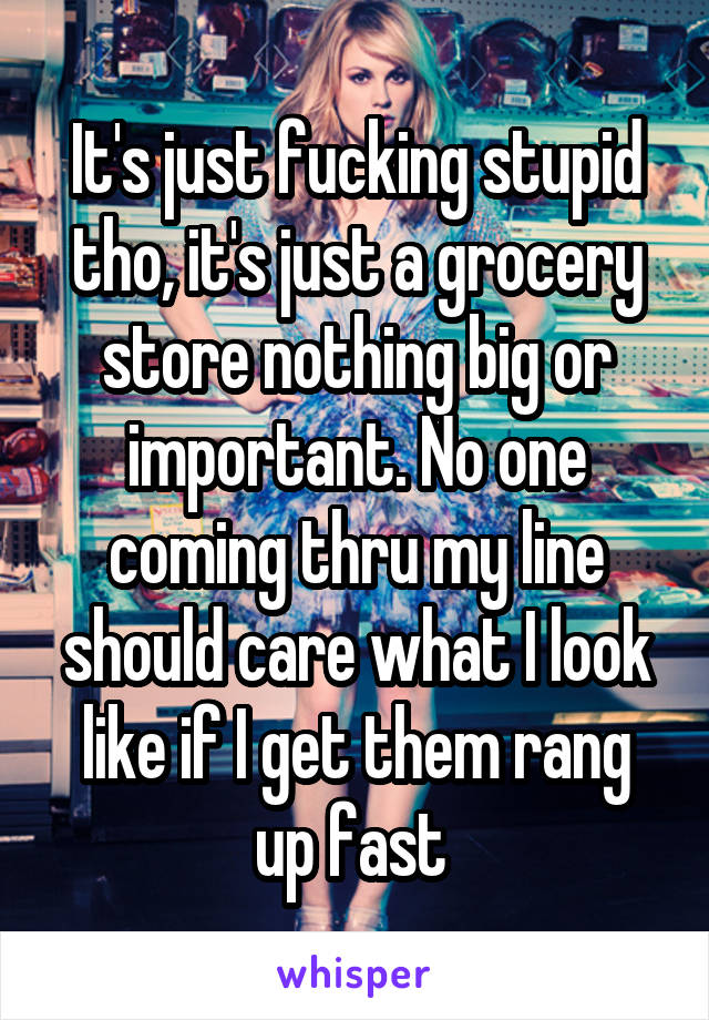 It's just fucking stupid tho, it's just a grocery store nothing big or important. No one coming thru my line should care what I look like if I get them rang up fast 