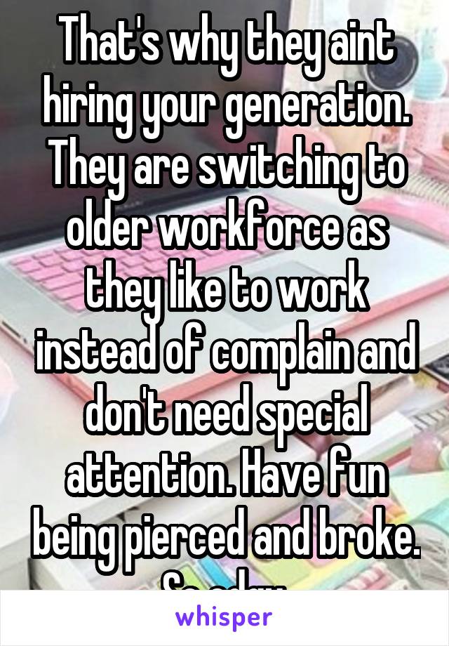 That's why they aint hiring your generation. They are switching to older workforce as they like to work instead of complain and don't need special attention. Have fun being pierced and broke. So edgy.