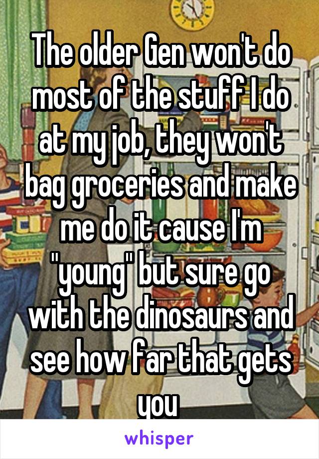 The older Gen won't do most of the stuff I do at my job, they won't bag groceries and make me do it cause I'm "young" but sure go with the dinosaurs and see how far that gets you 