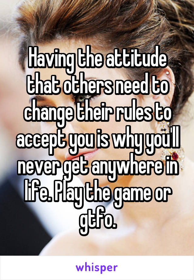 Having the attitude that others need to change their rules to accept you is why you'll never get anywhere in life. Play the game or gtfo.