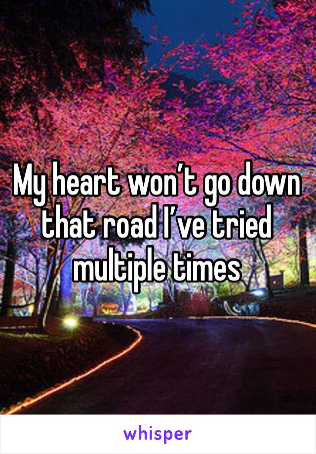 My heart won’t go down that road I’ve tried multiple times 