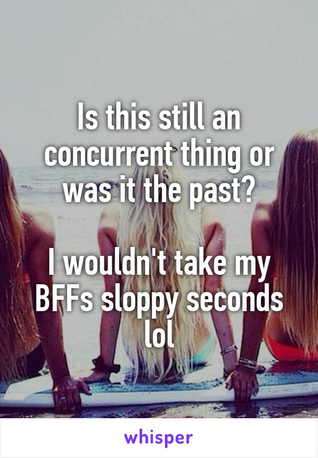 Is this still an concurrent thing or was it the past?

I wouldn't take my BFFs sloppy seconds lol