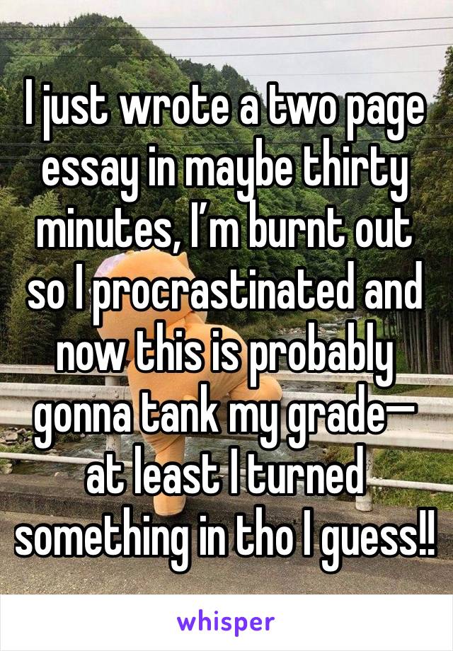 I just wrote a two page essay in maybe thirty minutes, I’m burnt out so I procrastinated and now this is probably gonna tank my grade— at least I turned something in tho I guess!!