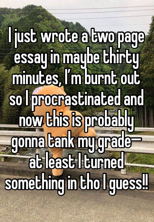 I just wrote a two page essay in maybe thirty minutes, I’m burnt out so I procrastinated and now this is probably gonna tank my grade— at least I turned something in tho I guess!!