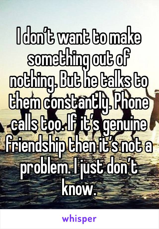 I don’t want to make something out of nothing. But he talks to them constantly. Phone calls too. If it’s genuine friendship then it’s not a problem. I just don’t know. 