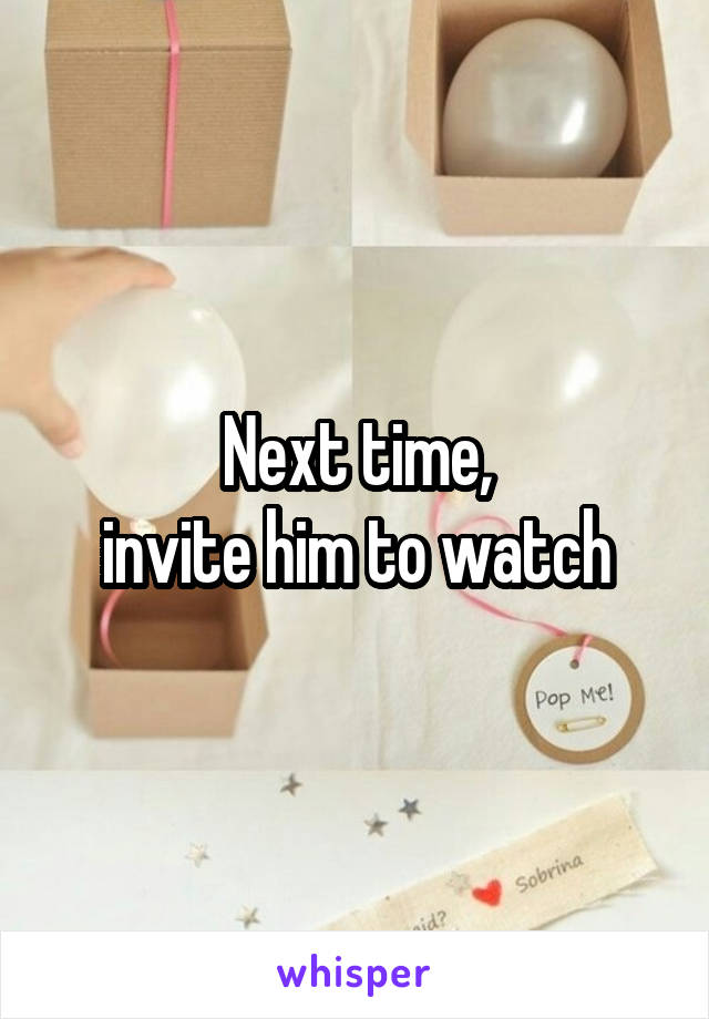 Next time,
invite him to watch