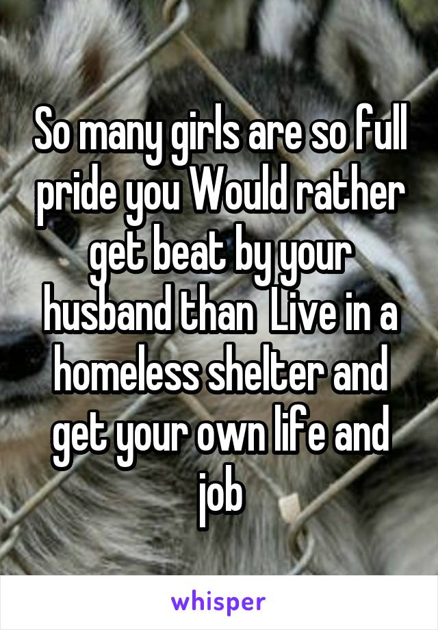 So many girls are so full pride you Would rather get beat by your husband than  Live in a homeless shelter and get your own life and job