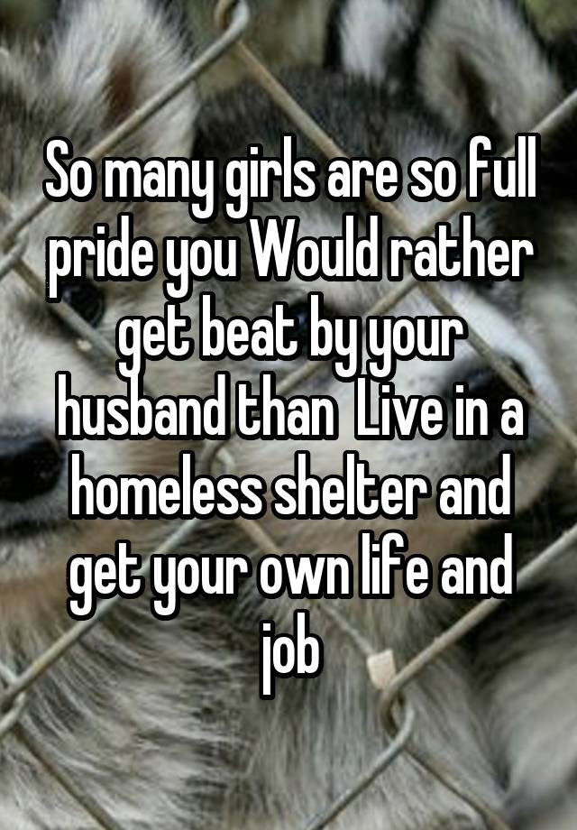 So many girls are so full pride you Would rather get beat by your husband than  Live in a homeless shelter and get your own life and job