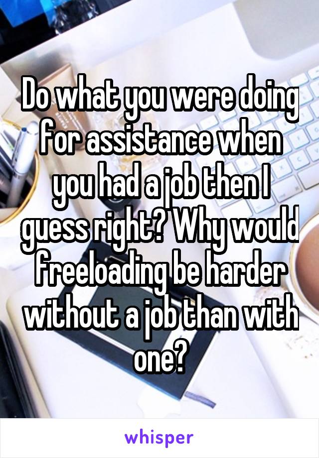 Do what you were doing for assistance when you had a job then I guess right? Why would freeloading be harder without a job than with one?