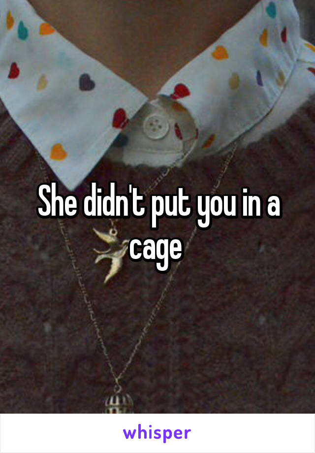 She didn't put you in a cage 