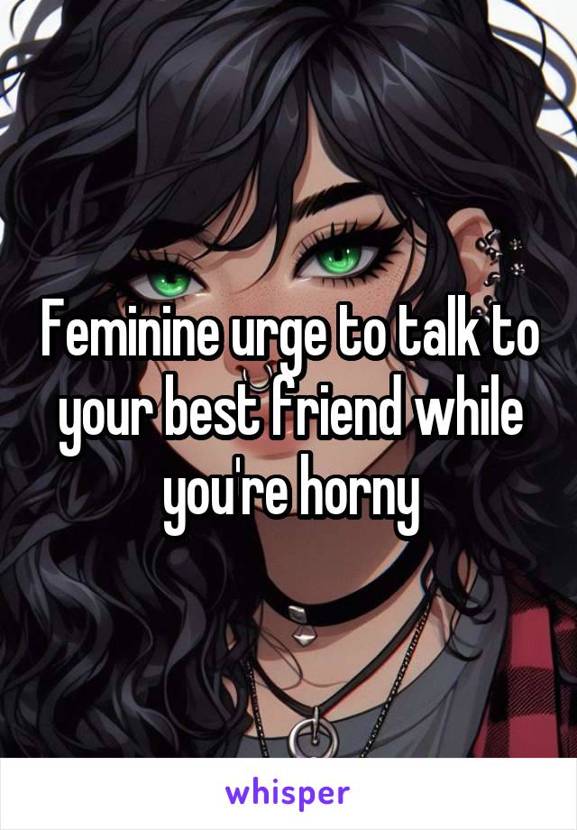 Feminine urge to talk to your best friend while you're horny