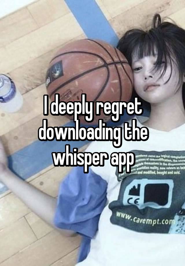 I deeply regret downloading the whisper app