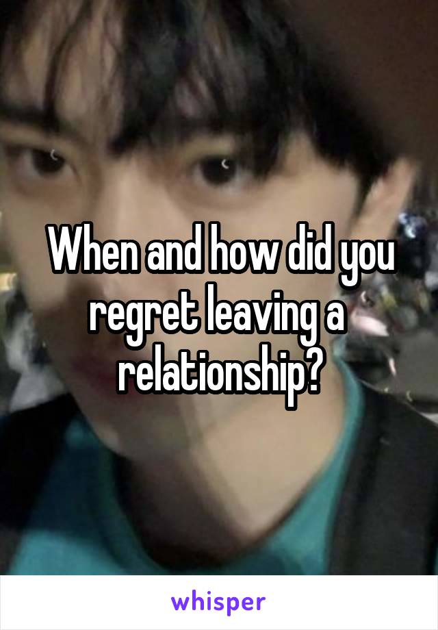 When and how did you regret leaving a  relationship?