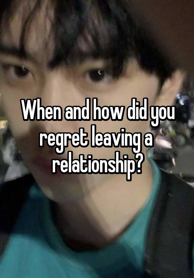 When and how did you regret leaving a  relationship?