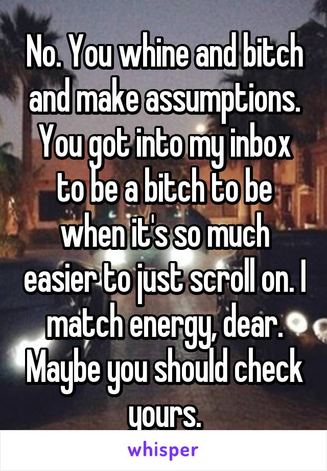 No. You whine and bitch and make assumptions. You got into my inbox to be a bitch to be when it's so much easier to just scroll on. I match energy, dear. Maybe you should check yours.