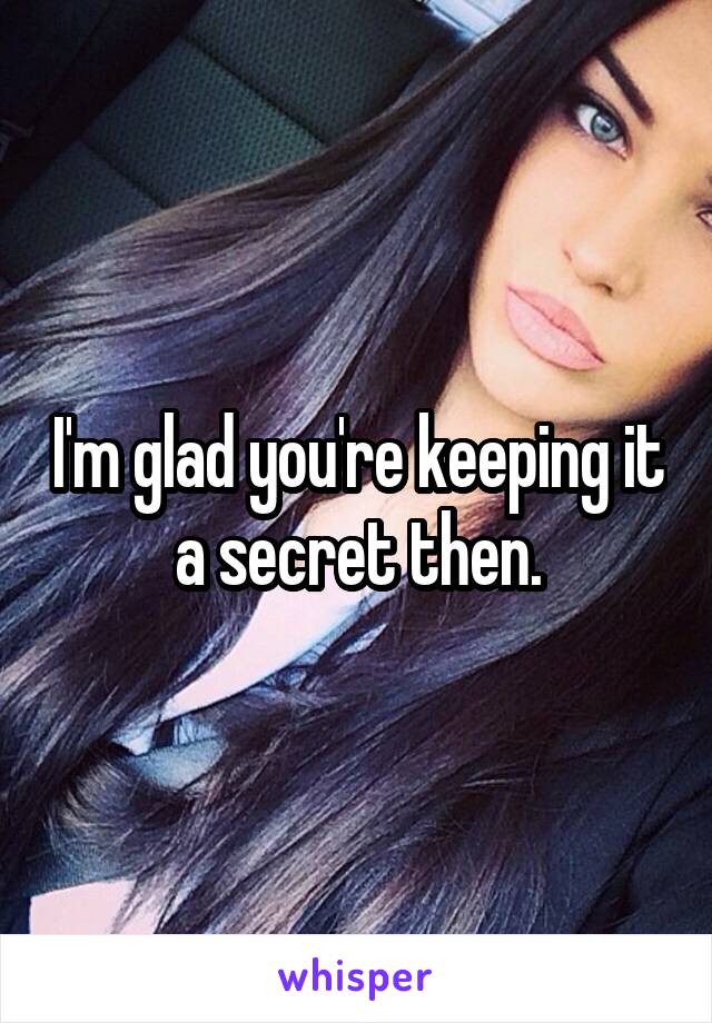 I'm glad you're keeping it a secret then.