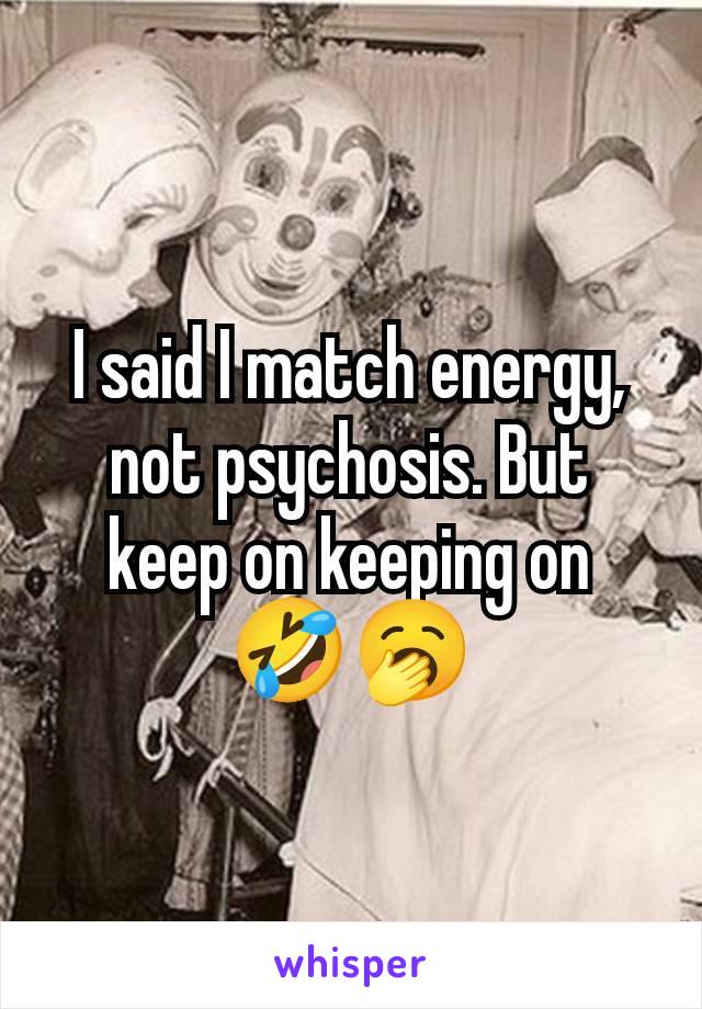 I said I match energy, not psychosis. But keep on keeping on 🤣🥱