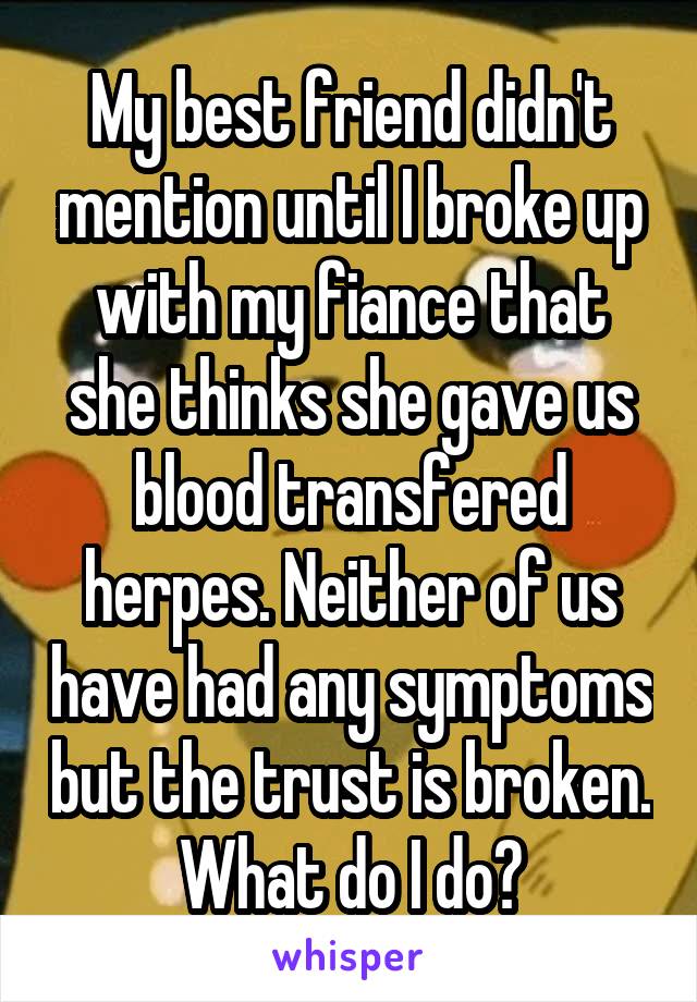 My best friend didn't mention until I broke up with my fiance that she thinks she gave us blood transfered herpes. Neither of us have had any symptoms but the trust is broken. What do I do?