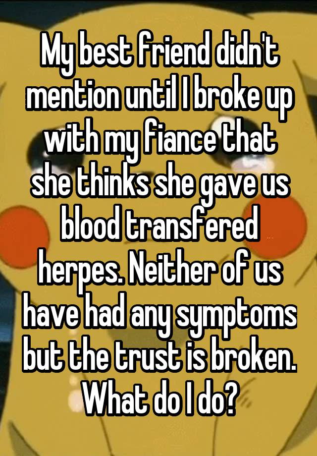 My best friend didn't mention until I broke up with my fiance that she thinks she gave us blood transfered herpes. Neither of us have had any symptoms but the trust is broken. What do I do?