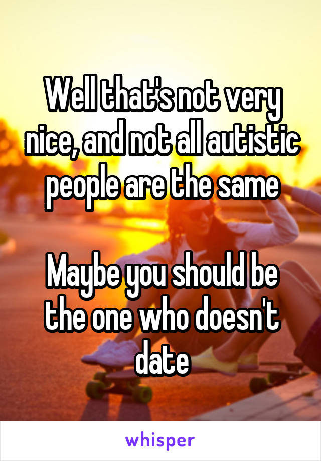 Well that's not very nice, and not all autistic people are the same

Maybe you should be the one who doesn't date