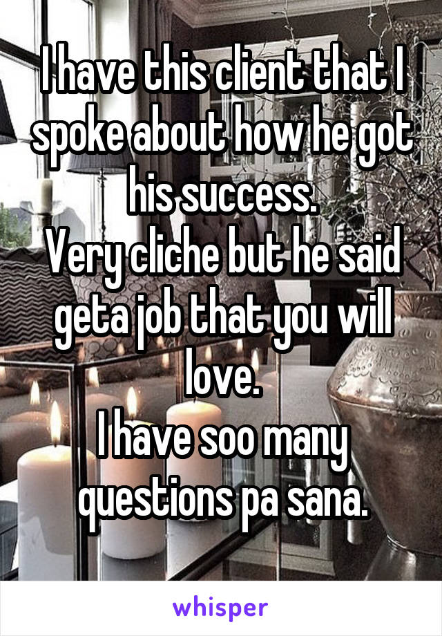 I have this client that I spoke about how he got his success.
Very cliche but he said geta job that you will love.
I have soo many questions pa sana.
