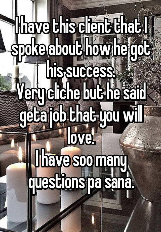 I have this client that I spoke about how he got his success.
Very cliche but he said geta job that you will love.
I have soo many questions pa sana.
