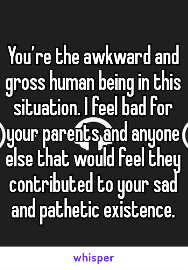 You’re the awkward and gross human being in this situation. I feel bad for your parents and anyone else that would feel they contributed to your sad and pathetic existence. 