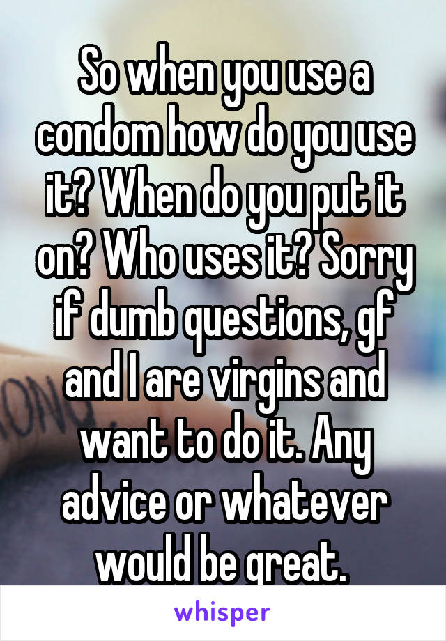 So when you use a condom how do you use it? When do you put it on? Who uses it? Sorry if dumb questions, gf and I are virgins and want to do it. Any advice or whatever would be great. 