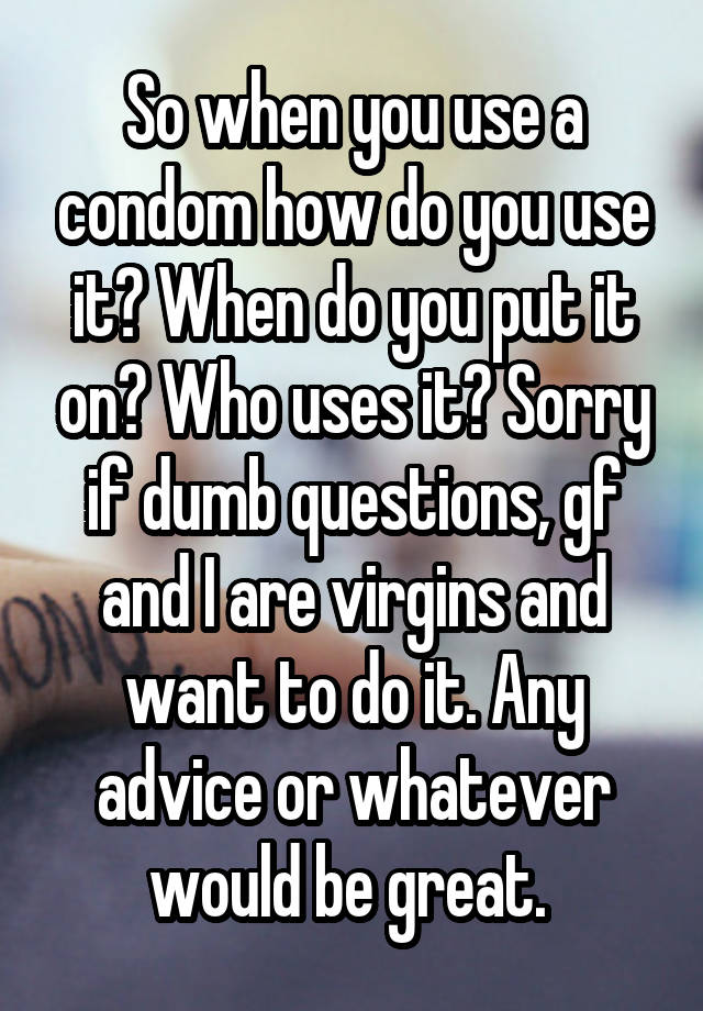 So when you use a condom how do you use it? When do you put it on? Who uses it? Sorry if dumb questions, gf and I are virgins and want to do it. Any advice or whatever would be great. 