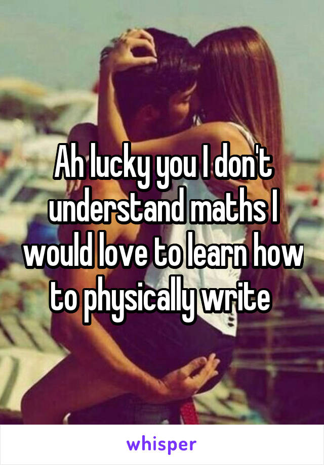 Ah lucky you I don't understand maths I would love to learn how to physically write 