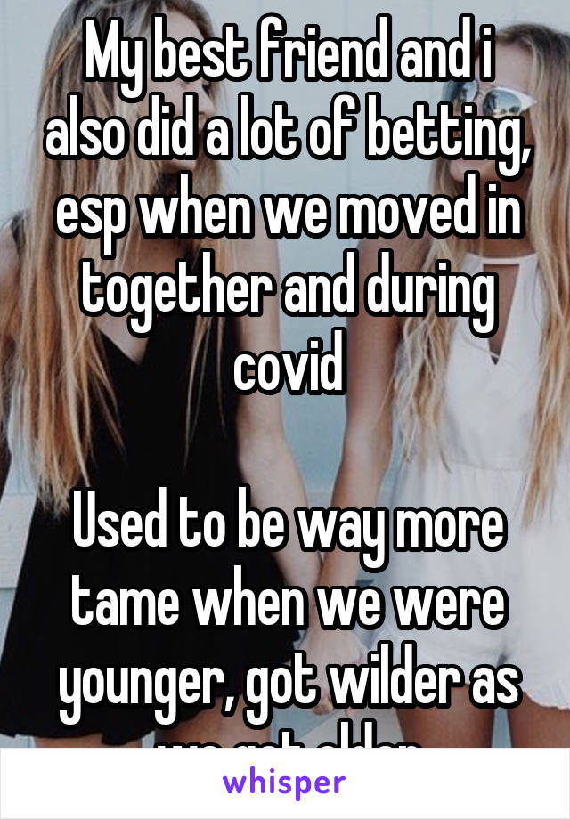 My best friend and i also did a lot of betting, esp when we moved in together and during covid

Used to be way more tame when we were younger, got wilder as we got older