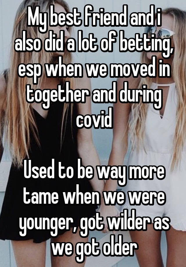 My best friend and i also did a lot of betting, esp when we moved in together and during covid

Used to be way more tame when we were younger, got wilder as we got older