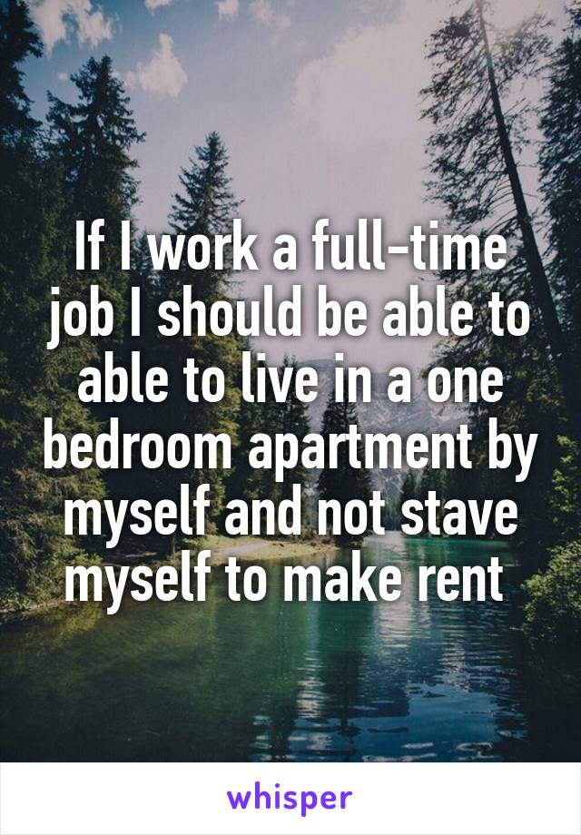 If I work a full-time job I should be able to able to live in a one bedroom apartment by myself and not stave myself to make rent 