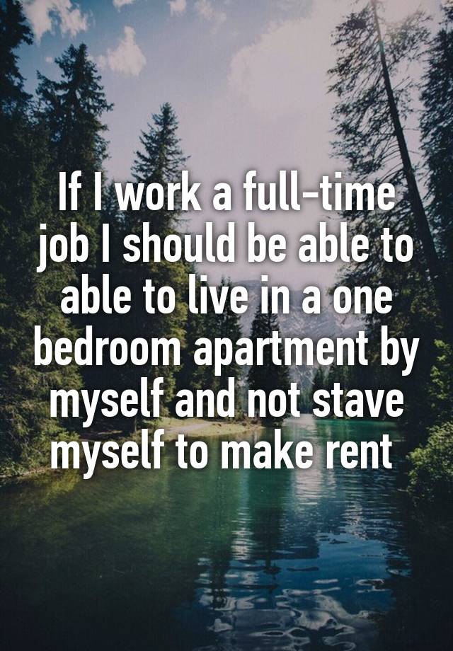 If I work a full-time job I should be able to able to live in a one bedroom apartment by myself and not stave myself to make rent 