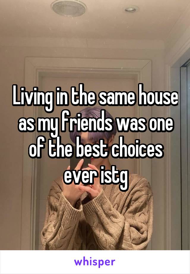 Living in the same house as my friends was one of the best choices ever istg