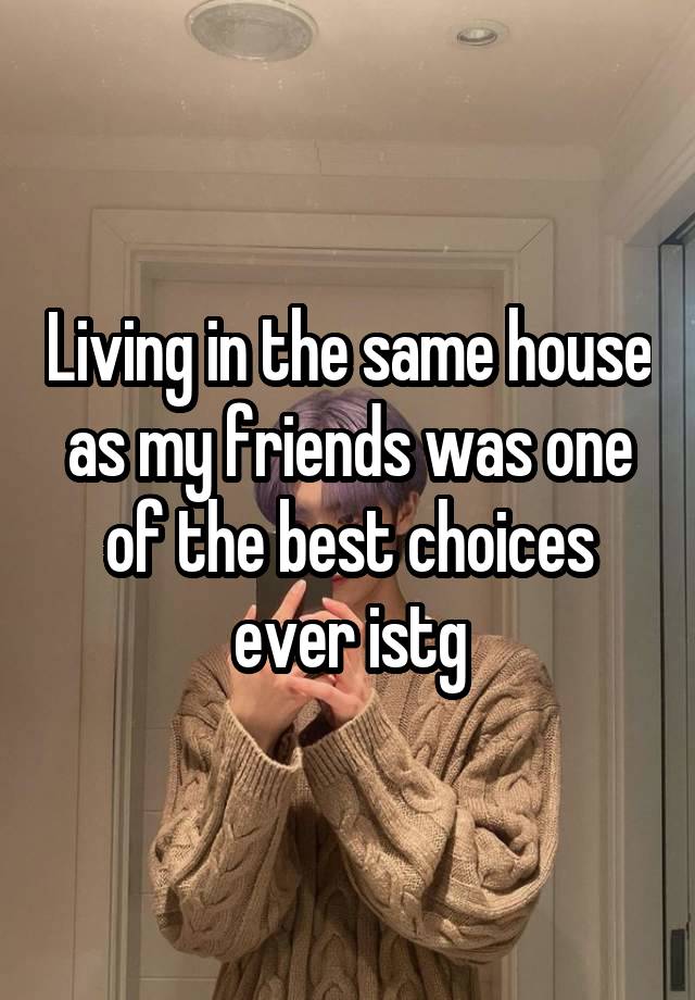 Living in the same house as my friends was one of the best choices ever istg