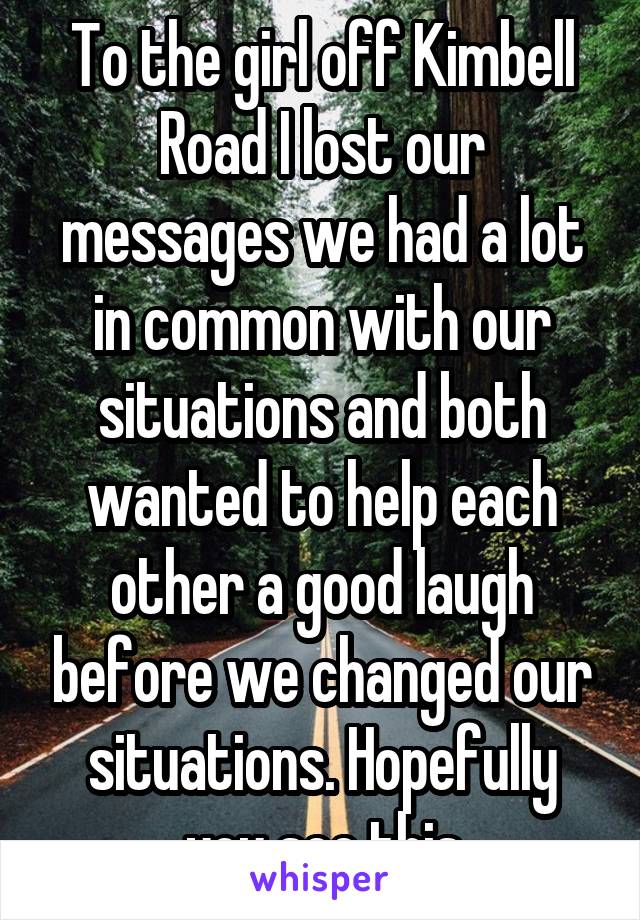 To the girl off Kimbell Road I lost our messages we had a lot in common with our situations and both wanted to help each other a good laugh before we changed our situations. Hopefully you see this