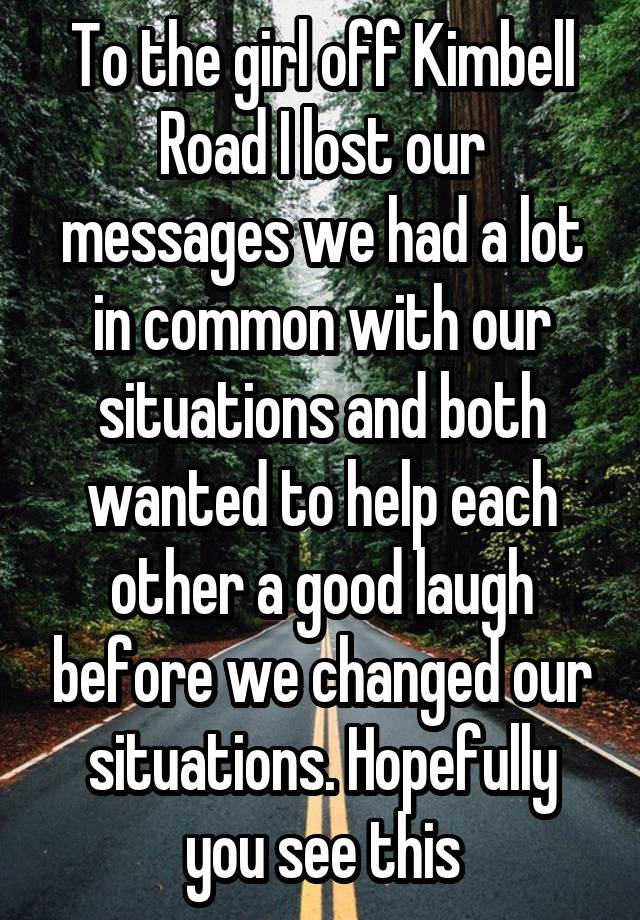 To the girl off Kimbell Road I lost our messages we had a lot in common with our situations and both wanted to help each other a good laugh before we changed our situations. Hopefully you see this