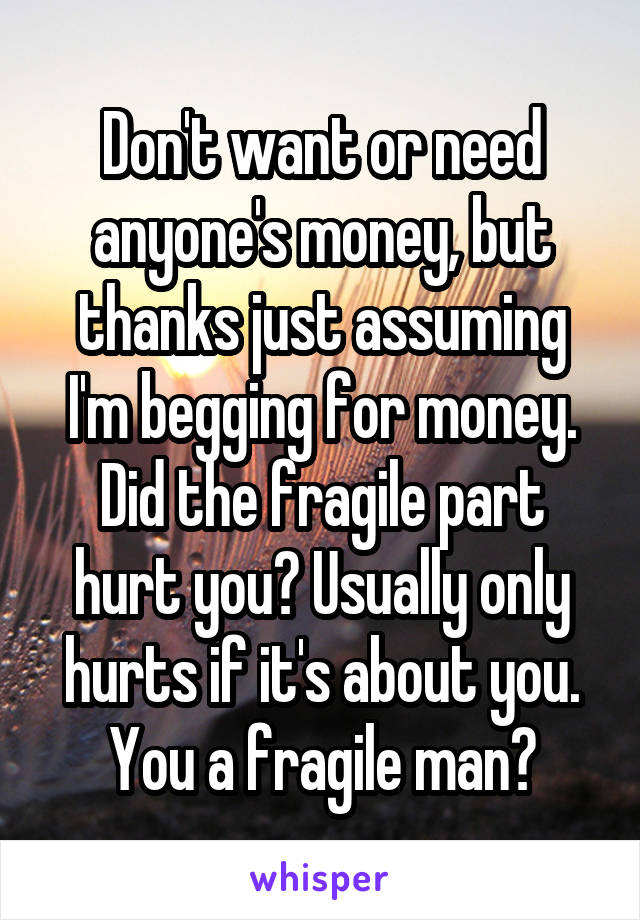 Don't want or need anyone's money, but thanks just assuming I'm begging for money. Did the fragile part hurt you? Usually only hurts if it's about you. You a fragile man?