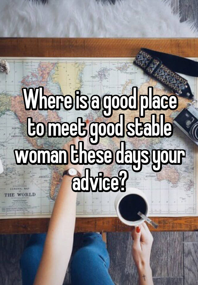 Where is a good place to meet good stable woman these days your advice?