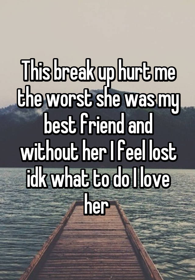 This break up hurt me the worst she was my best friend and without her I feel lost idk what to do I love her 