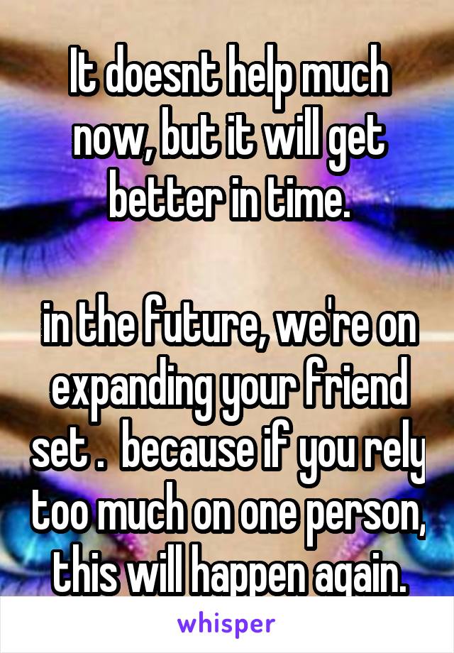 It doesnt help much now, but it will get better in time.

in the future, we're on expanding your friend set .  because if you rely too much on one person, this will happen again.