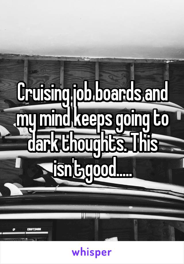 Cruising job boards and my mind keeps going to dark thoughts. This isn't good.....