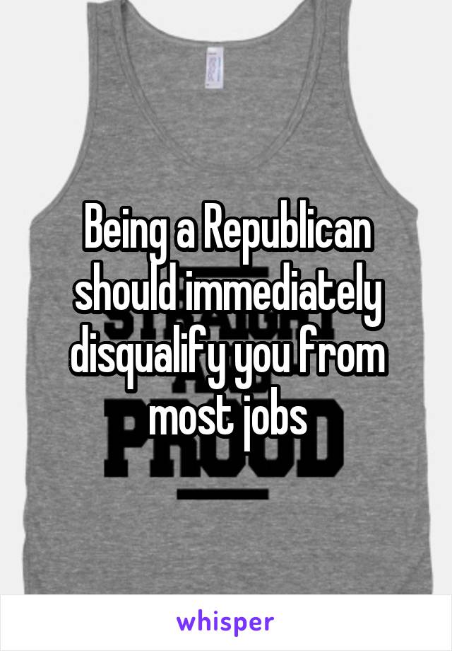 Being a Republican should immediately disqualify you from most jobs